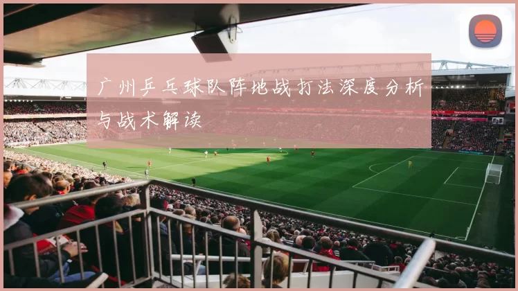 广州乒乓球队阵地战打法深度分析与战术解读