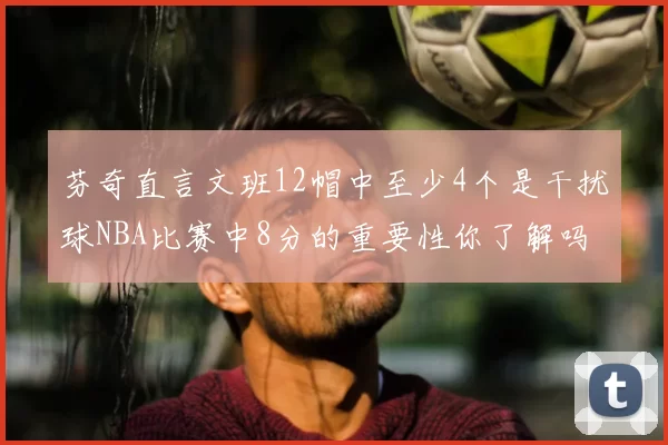 芬奇直言文班12帽中至少4个是干扰球NBA比赛中8分的重要性你了解吗