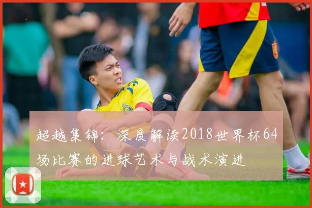 超越集锦：深度解读2018世界杯64场比赛的进球艺术与战术演进