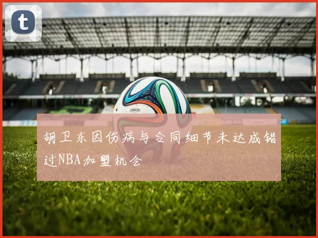 胡卫东因伤病与合同细节未达成错过NBA加盟机会