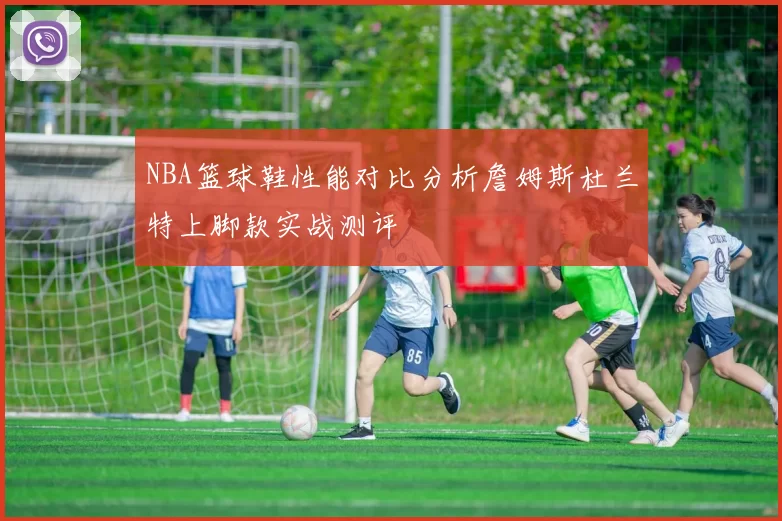 NBA篮球鞋性能对比分析詹姆斯杜兰特上脚款实战测评
