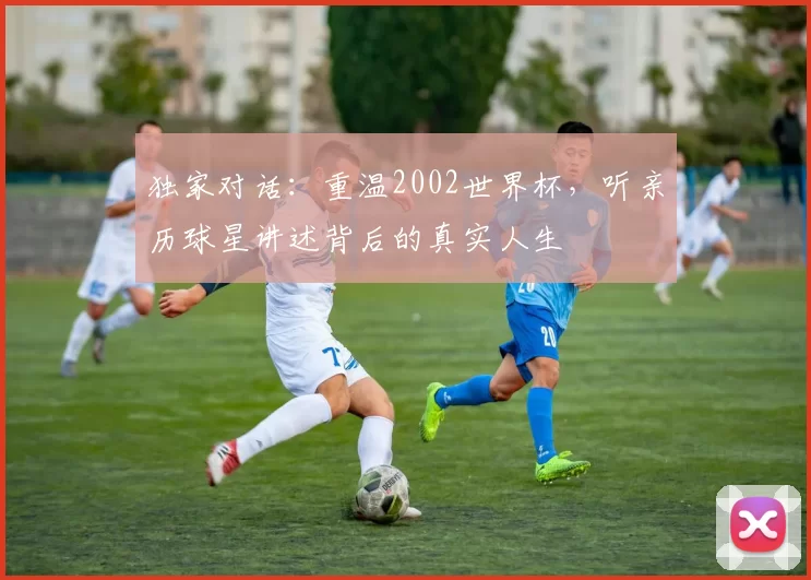 独家对话:重温2002世界杯,听亲历球星讲述背后的真实人生