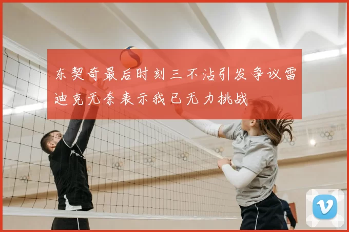 东契奇最后时刻三不沾引发争议雷迪克无奈表示我已无力挑战