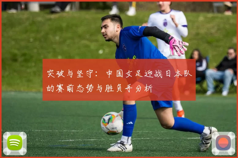 突破与坚守:中国女足迎战日本队的赛前态势与胜负手分析