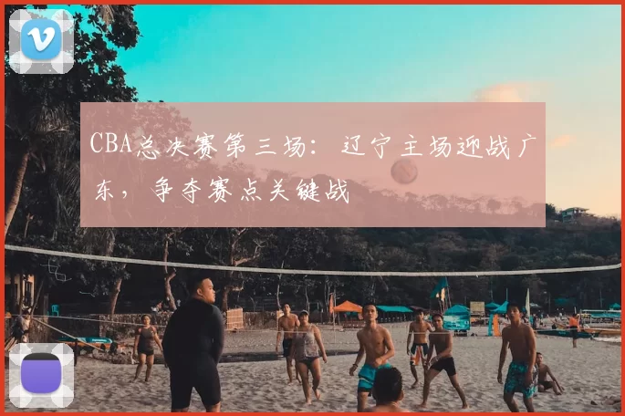 CBA总决赛第三场：辽宁主场迎战广东，争夺赛点关键战