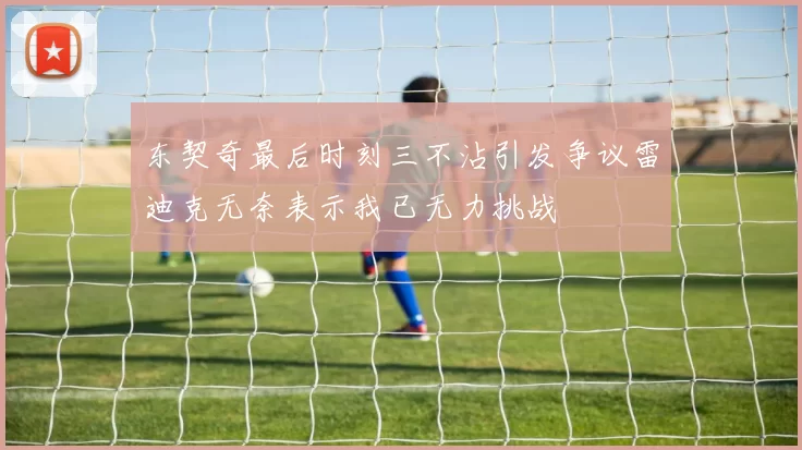 东契奇最后时刻三不沾引发争议雷迪克无奈表示我已无力挑战