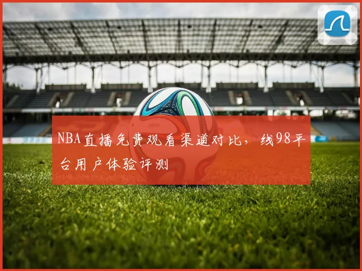 NBA直播免费观看渠道对比，线98平台用户体验评测