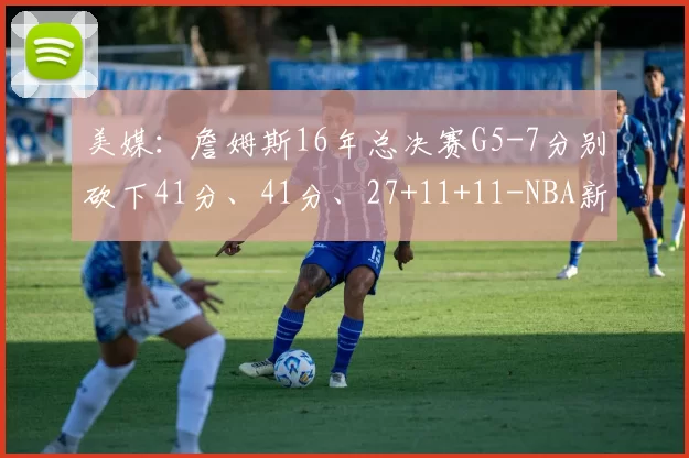美媒:詹姆斯16年总决赛G5-7分别砍下41分、41分、27+11+11-NBA新闻