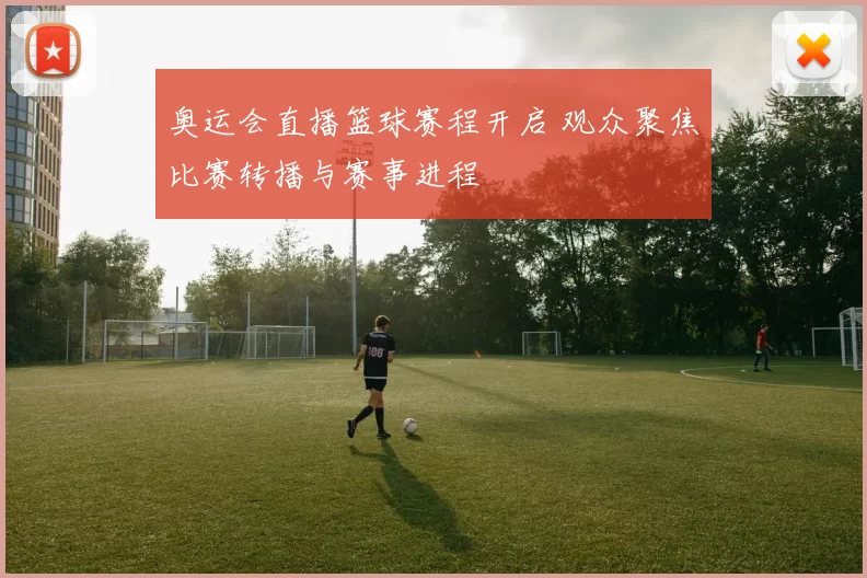 奥运会直播篮球赛程开启 观众聚焦比赛转播与赛事进程