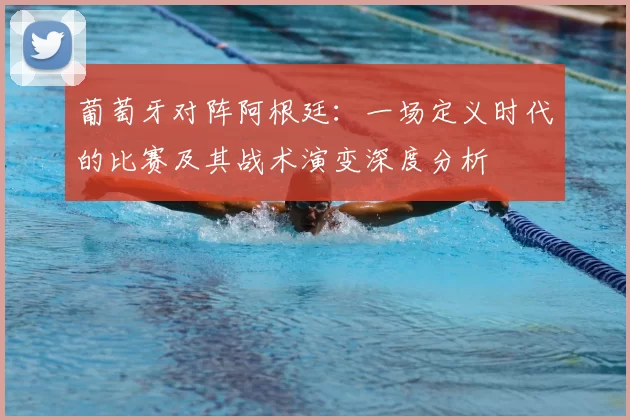 葡萄牙对阵阿根廷:一场定义时代的比赛及其战术演变深度分析
