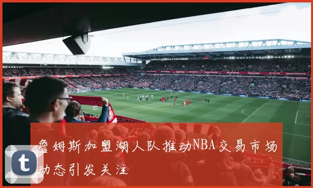 詹姆斯加盟湖人队推动NBA交易市场动态引发关注
