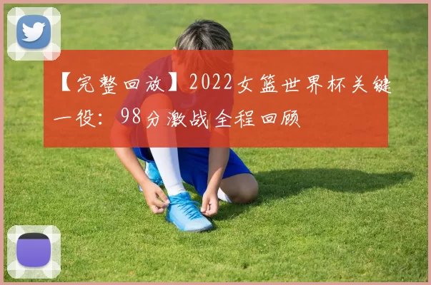【完整回放】2022女篮世界杯关键一役:98分激战全程回顾