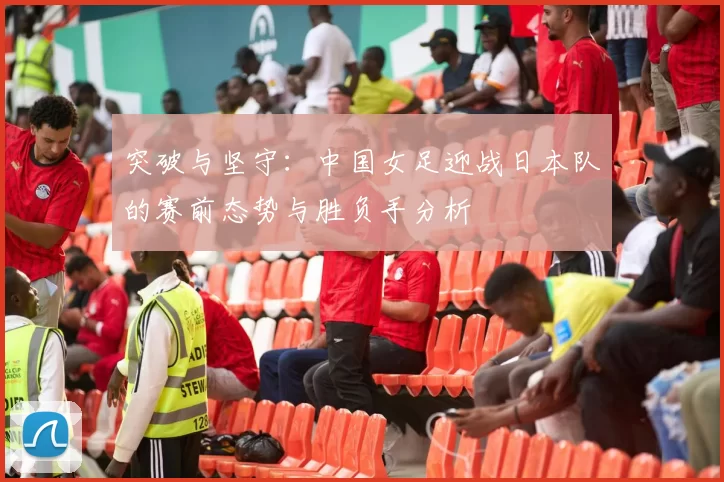 突破与坚守:中国女足迎战日本队的赛前态势与胜负手分析