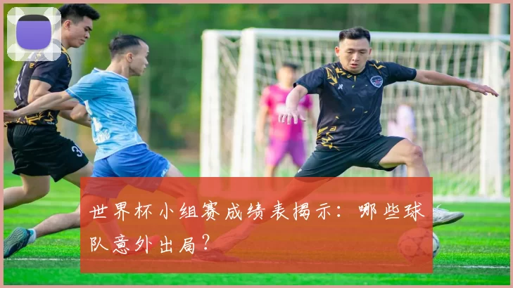 世界杯小组赛成绩表揭示:哪些球队意外出局?