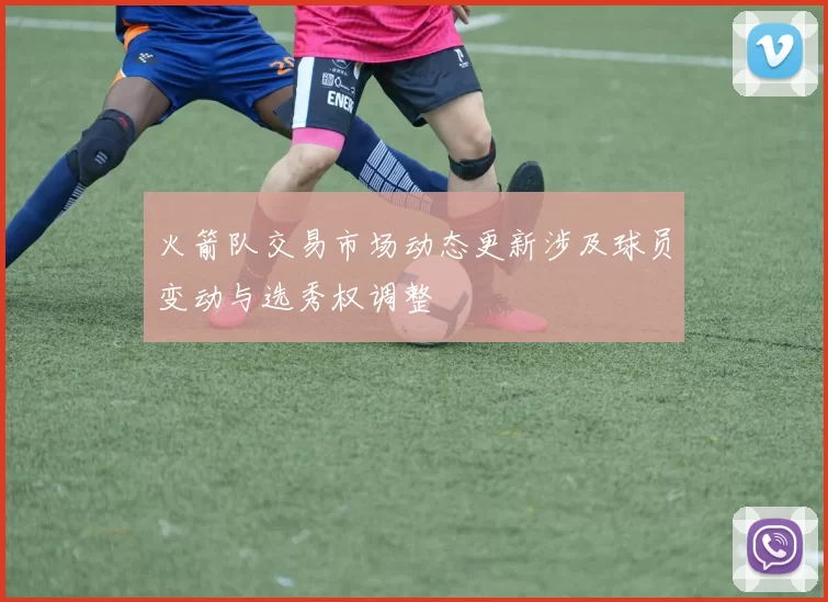 火箭队交易市场动态更新涉及球员变动与选秀权调整