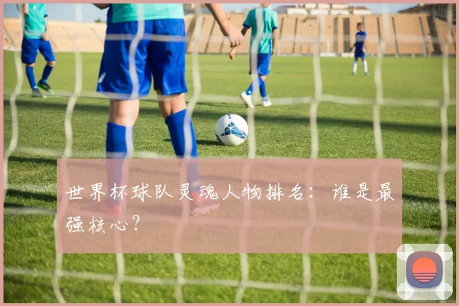 世界杯球队灵魂人物排名:谁是最强核心?