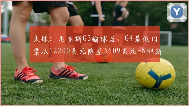 美媒:尼克斯G3输球后,G4最低门票从12200美元降至5509美元-NBA新闻