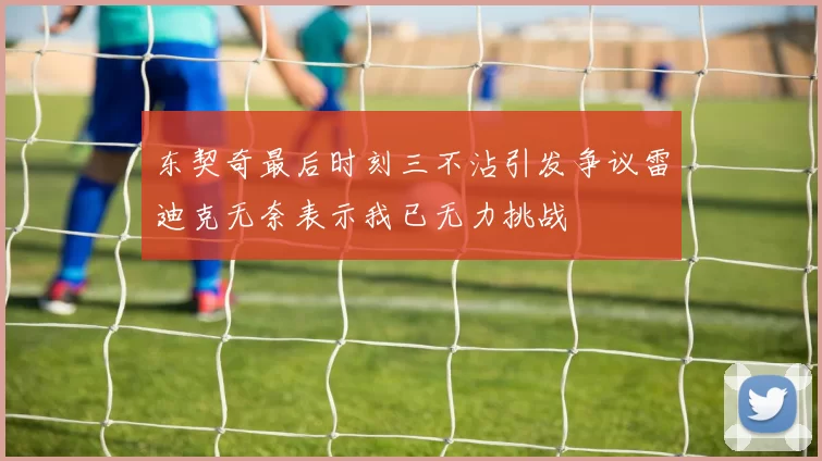东契奇最后时刻三不沾引发争议雷迪克无奈表示我已无力挑战