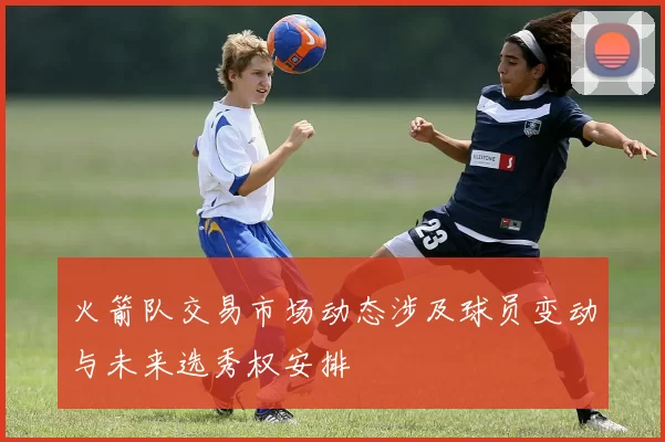 火箭队交易市场动态涉及球员变动与未来选秀权安排