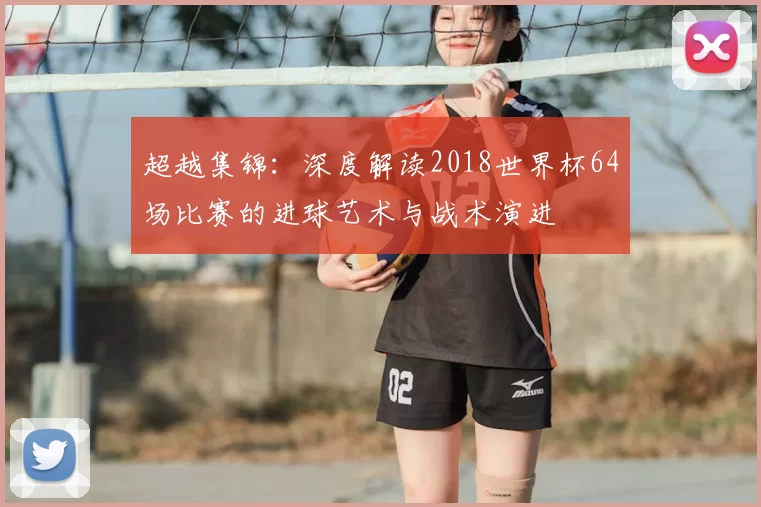 超越集锦:深度解读2018世界杯64场比赛的进球艺术与战术演进