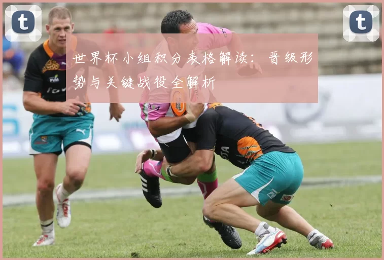世界杯小组积分表格解读:晋级形势与关键战役全解析