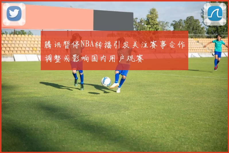 腾讯暂停NBA转播引发关注赛事合作调整或影响国内用户观赛