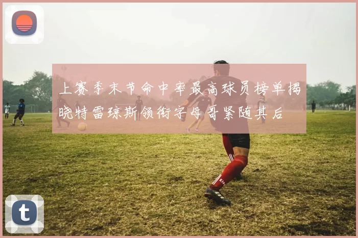 上赛季末节命中率最高球员榜单揭晓特雷琼斯领衔字母哥紧随其后
