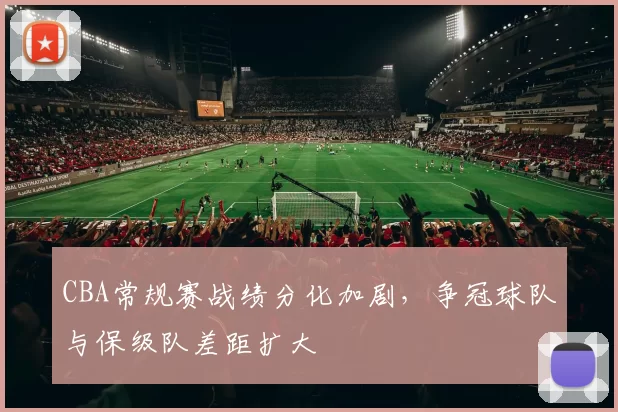 CBA常规赛战绩分化加剧,争冠球队与保级队差距扩大
