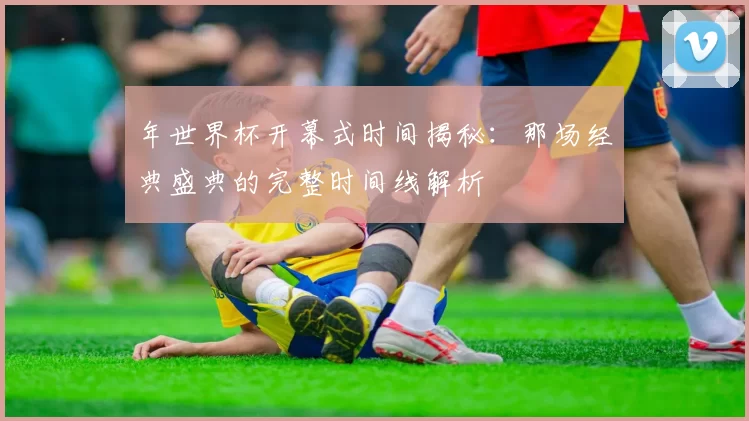 年世界杯开幕式时间揭秘:那场经典盛典的完整时间线解析