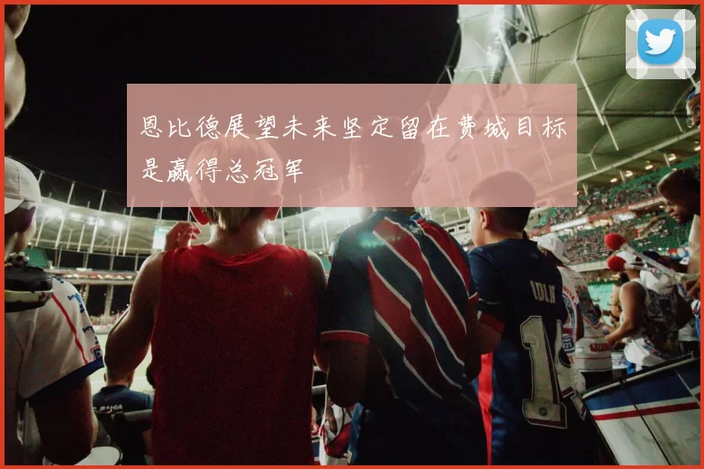 恩比德展望未来坚定留在费城目标是赢得总冠军