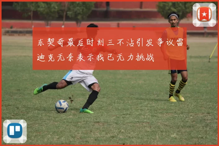 东契奇最后时刻三不沾引发争议雷迪克无奈表示我已无力挑战