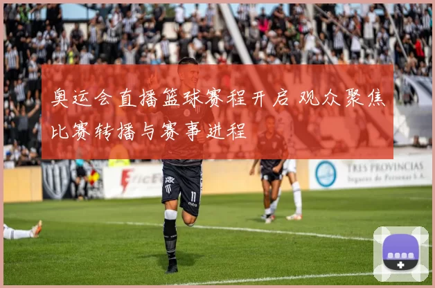 奥运会直播篮球赛程开启 观众聚焦比赛转播与赛事进程