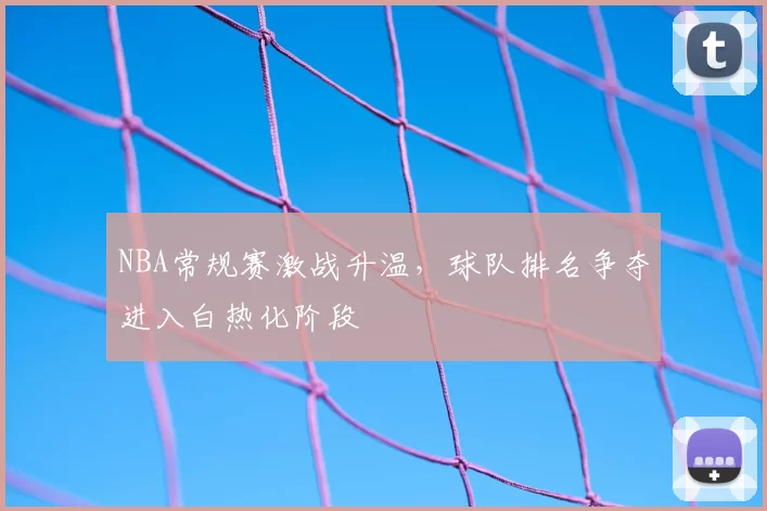 NBA常规赛激战升温,球队排名争夺进入白热化阶段