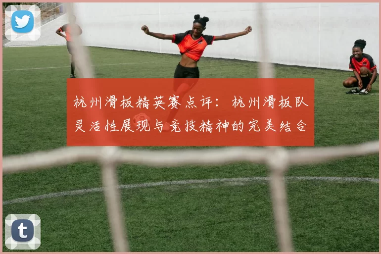杭州滑板精英赛点评:杭州滑板队灵活性展现与竞技精神的完美结合