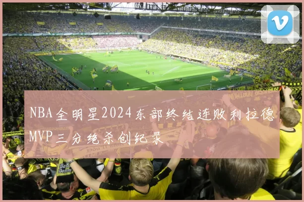 NBA全明星2024东部终结连败利拉德MVP三分绝杀创纪录