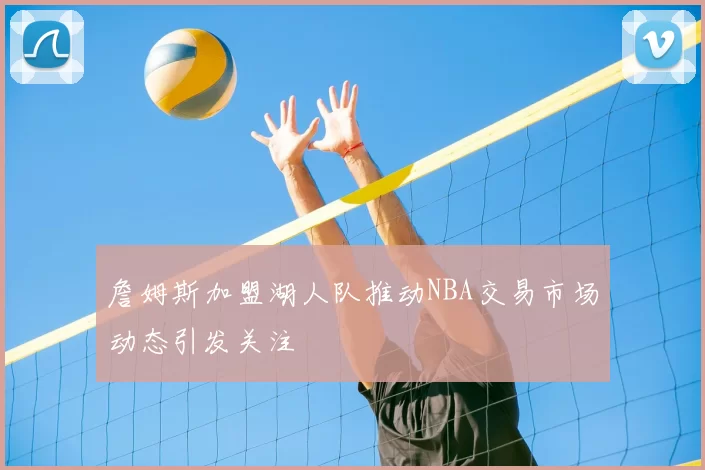 詹姆斯加盟湖人队推动NBA交易市场动态引发关注