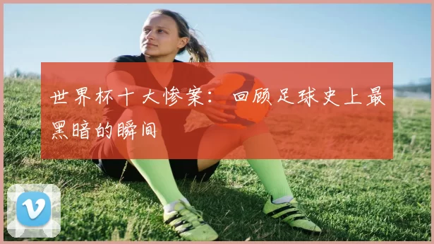 世界杯十大惨案:回顾足球史上最黑暗的瞬间