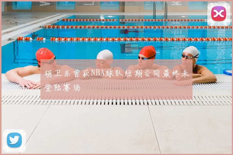 胡卫东曾获NBA球队短期合同最终未登陆赛场