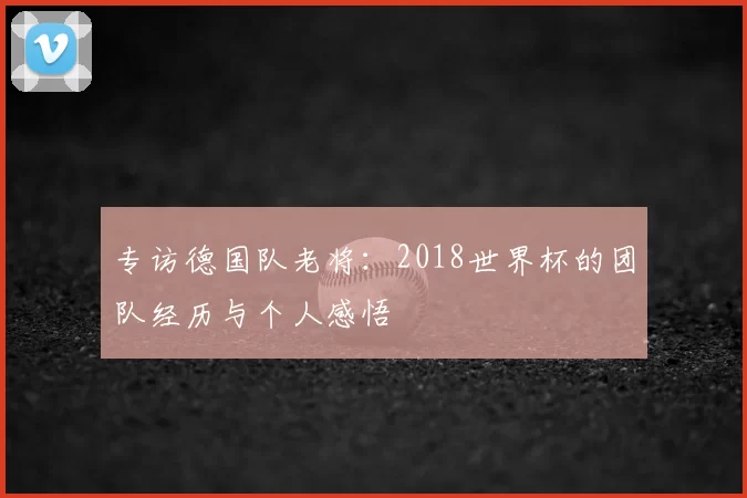 专访德国队老将:2018世界杯的团队经历与个人感悟