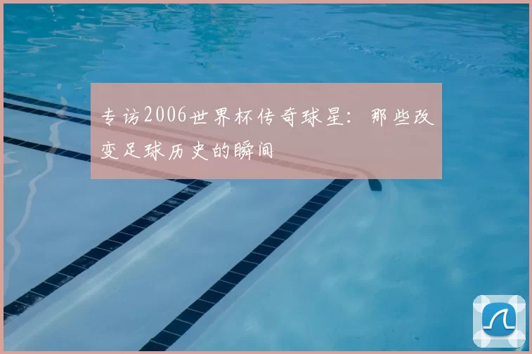 专访2006世界杯传奇球星:那些改变足球历史的瞬间