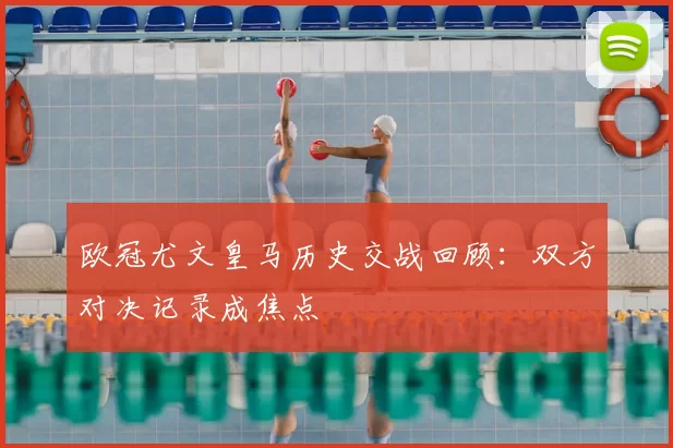 欧冠尤文皇马历史交战回顾:双方对决记录成焦点