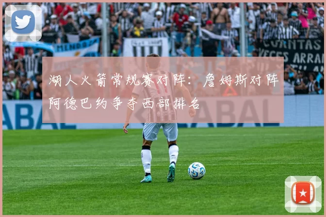 湖人火箭常规赛对阵:詹姆斯对阵阿德巴约争夺西部排名