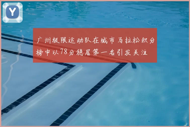 广州极限运动队在城市马拉松积分榜中以78分稳居第一名引发关注