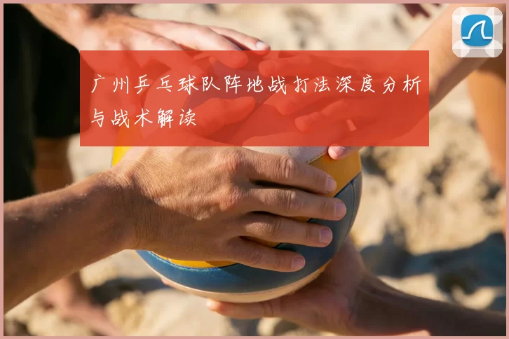 广州乒乓球队阵地战打法深度分析与战术解读