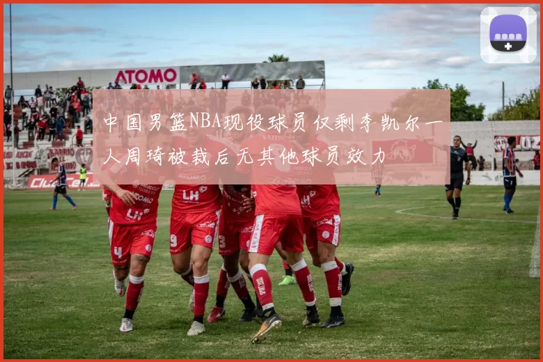 中国男篮NBA现役球员仅剩李凯尔一人周琦被裁后无其他球员效力