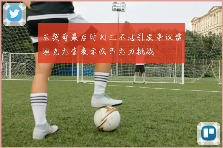 东契奇最后时刻三不沾引发争议雷迪克无奈表示我已无力挑战