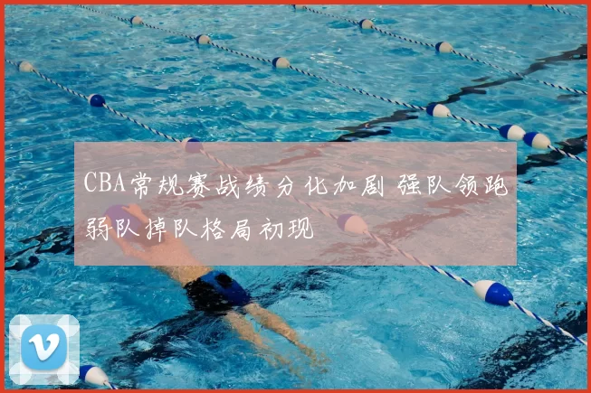 CBA常规赛战绩分化加剧 强队领跑弱队掉队格局初现