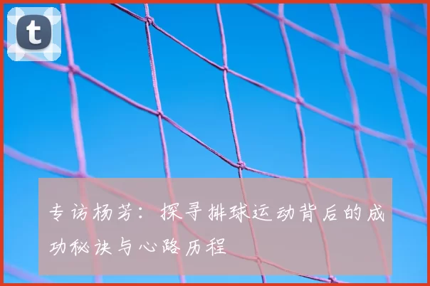 专访杨芳:探寻排球运动背后的成功秘诀与心路历程