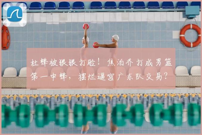 杜锋被狠狠打脸！焦泊乔打成男篮第一中锋，摆烂逼宫广东队交易？