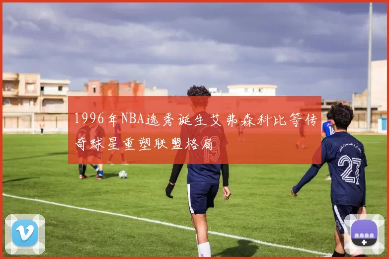 1996年NBA选秀诞生艾弗森科比等传奇球星重塑联盟格局